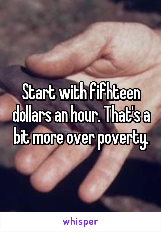 Start with fifhteen dollars an hour. That's a bit more over poverty.