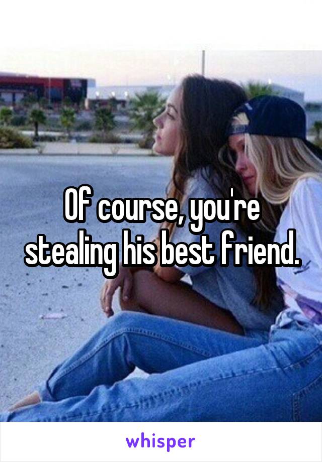 Of course, you're stealing his best friend.