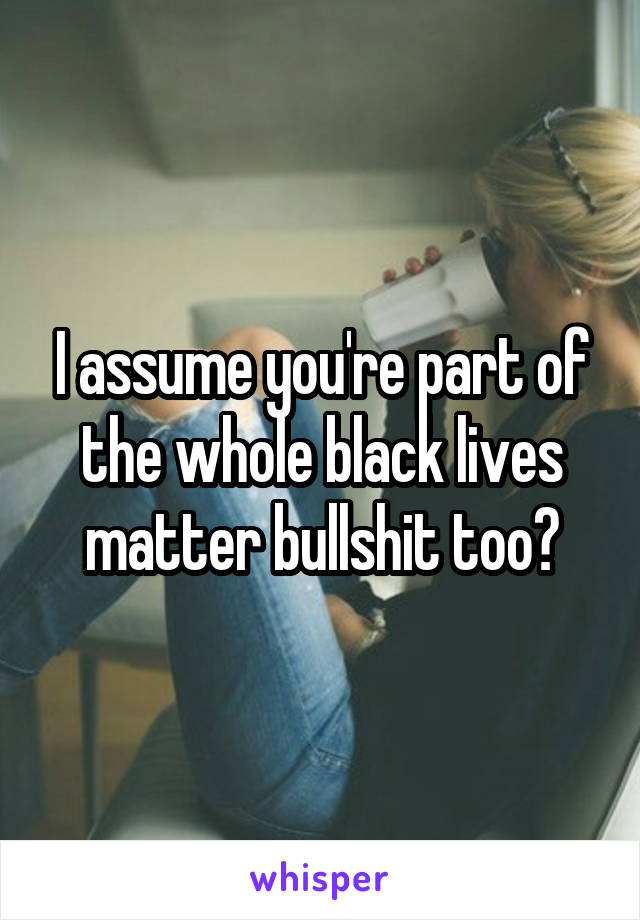 I assume you're part of the whole black lives matter bullshit too?