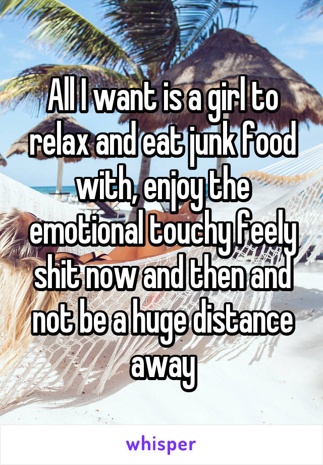 All I want is a girl to relax and eat junk food with, enjoy the emotional touchy feely shit now and then and not be a huge distance away