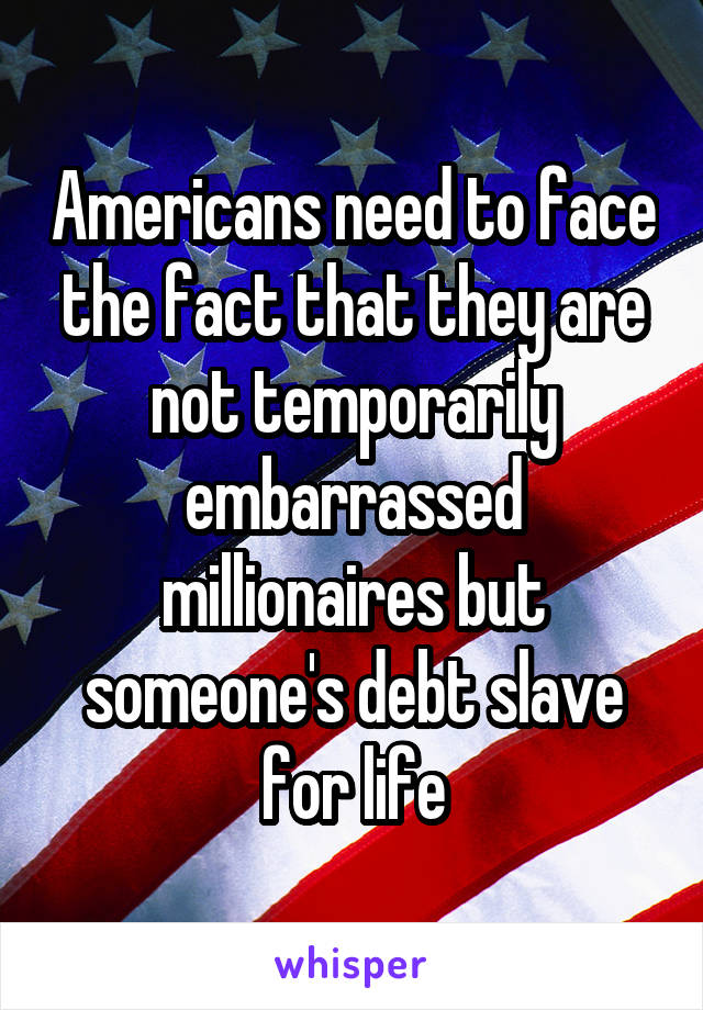 Americans need to face the fact that they are not temporarily embarrassed millionaires but someone's debt slave for life