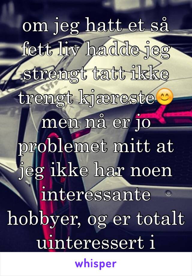 om jeg hatt et så fett liv hadde jeg strengt tatt ikke trengt kjæreste😊men nå er jo problemet mitt at jeg ikke har noen interessante hobbyer, og er totalt uinteressert i trening.