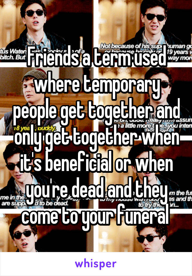 Friends a term used where temporary people get together and only get together when it's beneficial or when you're dead and they come to your funeral 