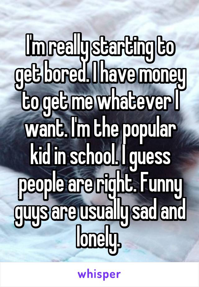 I'm really starting to get bored. I have money to get me whatever I want. I'm the popular kid in school. I guess people are right. Funny guys are usually sad and lonely. 