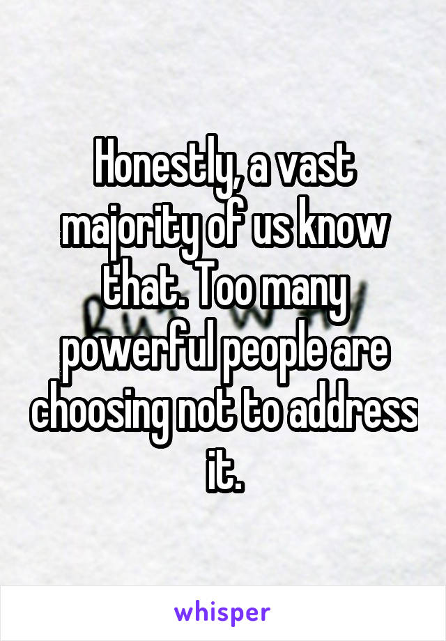 Honestly, a vast majority of us know that. Too many powerful people are choosing not to address it.