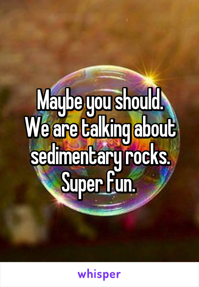 Maybe you should.
We are talking about sedimentary rocks. Super fun. 