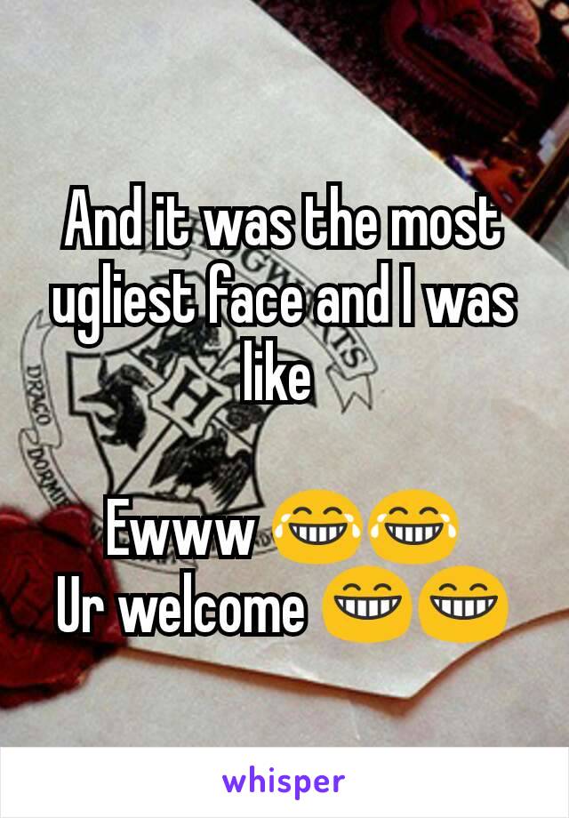 And it was the most ugliest face and I was like 

Ewww 😂😂
Ur welcome 😁😁