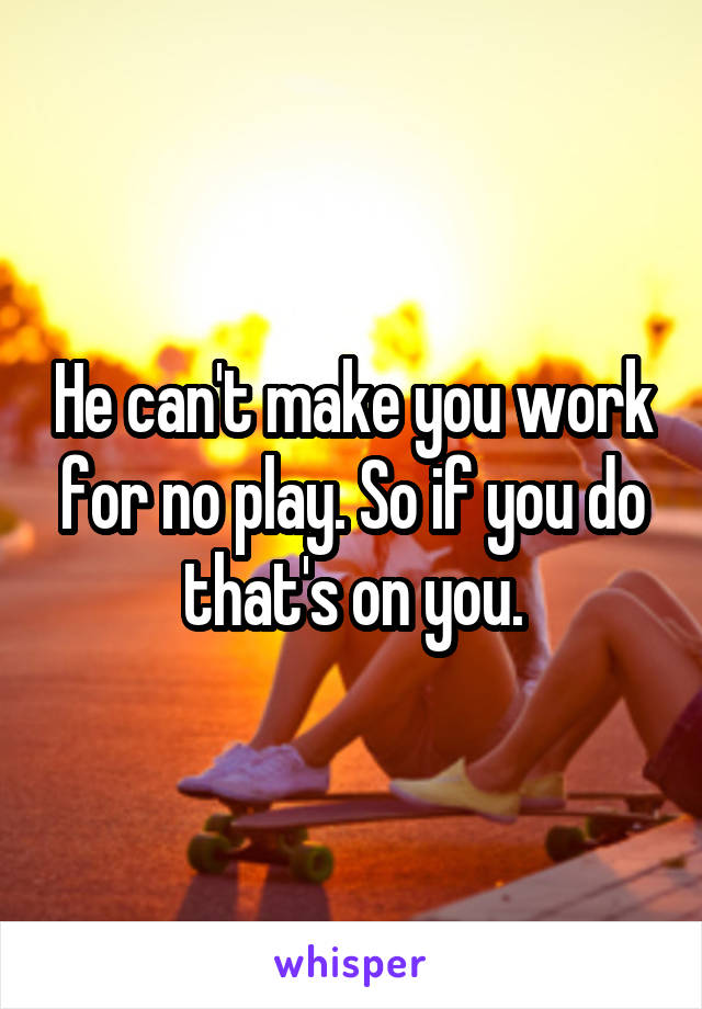 He can't make you work for no play. So if you do that's on you.