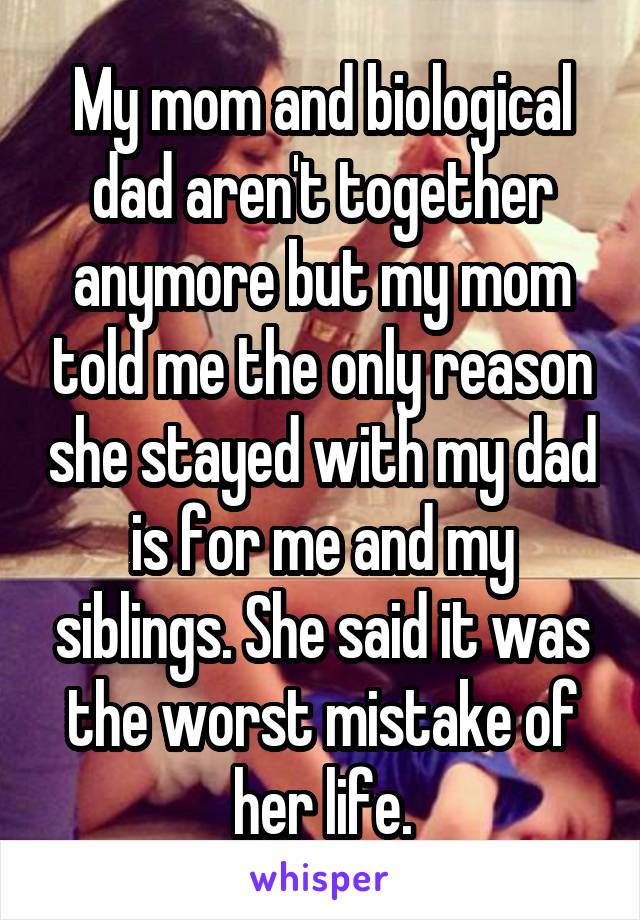 My mom and biological dad aren't together anymore but my mom told me the only reason she stayed with my dad is for me and my siblings. She said it was the worst mistake of her life.