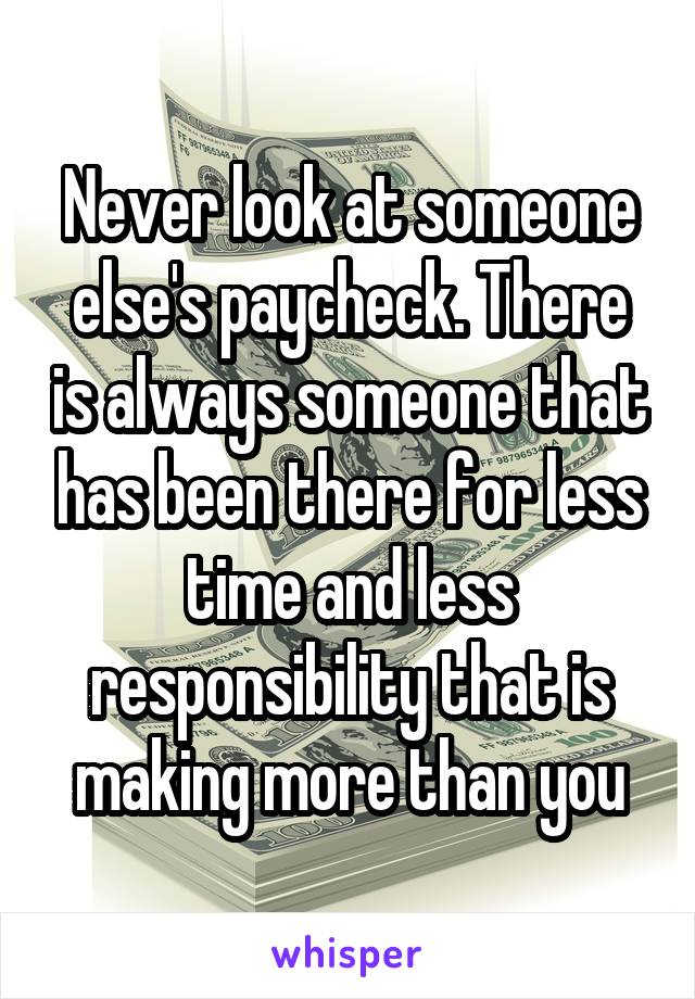 Never look at someone else's paycheck. There is always someone that has been there for less time and less responsibility that is making more than you