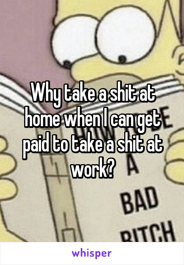 Why take a shit at home when I can get paid to take a shit at work?