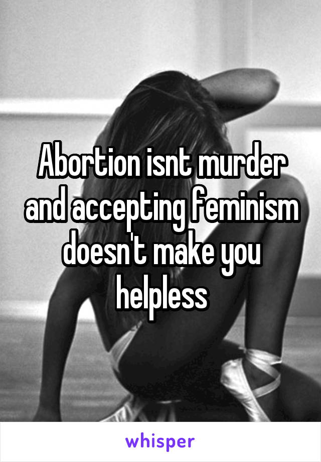 Abortion isnt murder and accepting feminism doesn't make you helpless