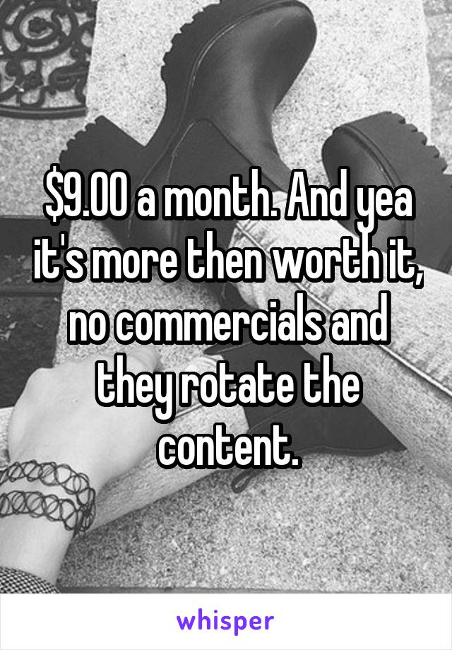 $9.00 a month. And yea it's more then worth it, no commercials and they rotate the content.