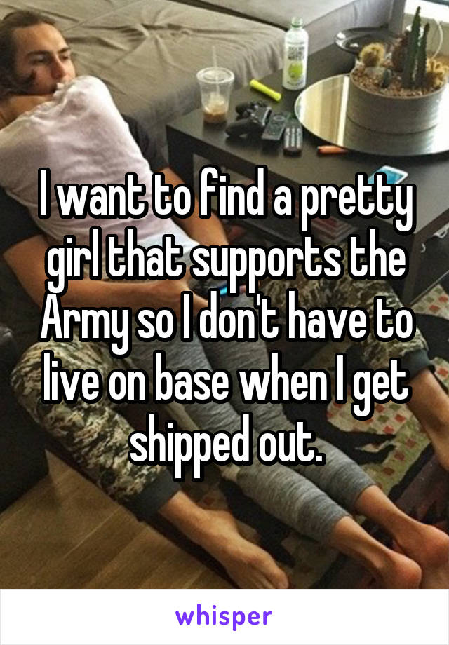I want to find a pretty girl that supports the Army so I don't have to live on base when I get shipped out.