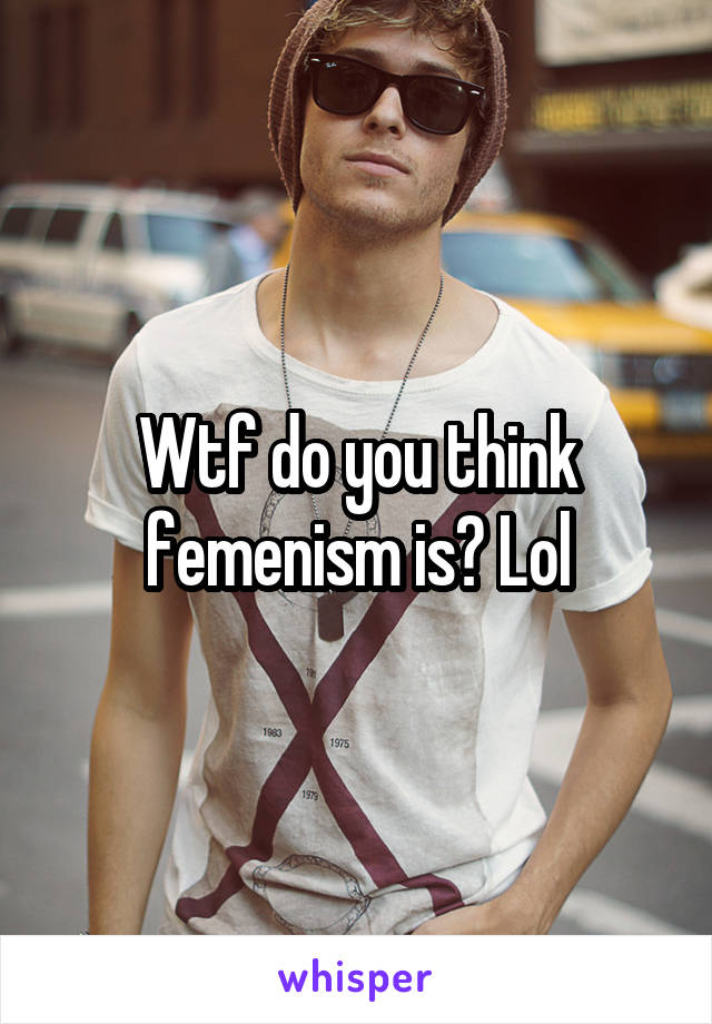 Wtf do you think femenism is? Lol