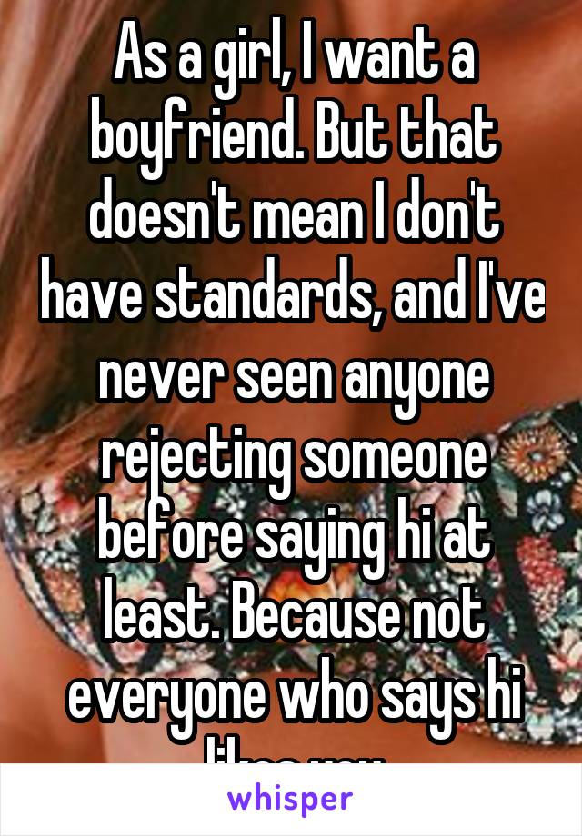 As a girl, I want a boyfriend. But that doesn't mean I don't have standards, and I've never seen anyone rejecting someone before saying hi at least. Because not everyone who says hi likes you