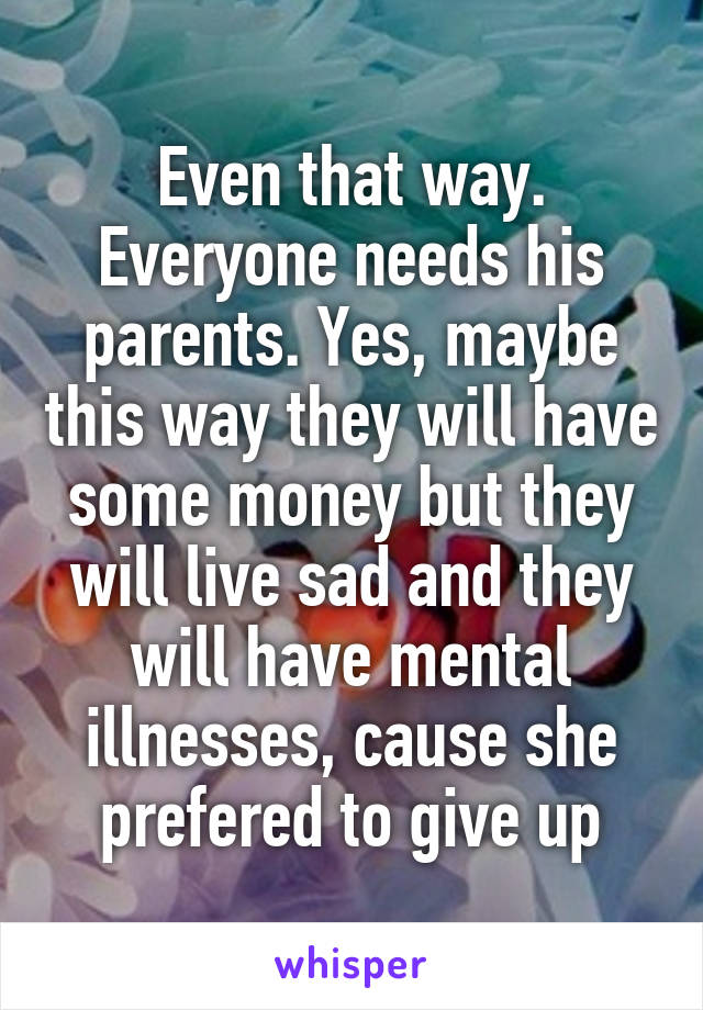 Even that way. Everyone needs his parents. Yes, maybe this way they will have some money but they will live sad and they will have mental illnesses, cause she prefered to give up