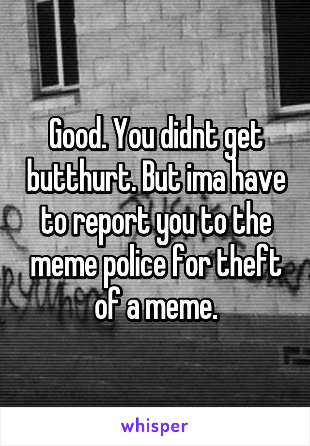 Good. You didnt get butthurt. But ima have to report you to the meme police for theft of a meme.