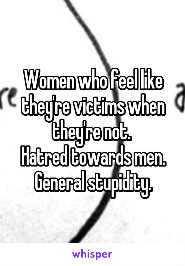 Women who feel like they're victims when they're not. 
Hatred towards men.
General stupidity.