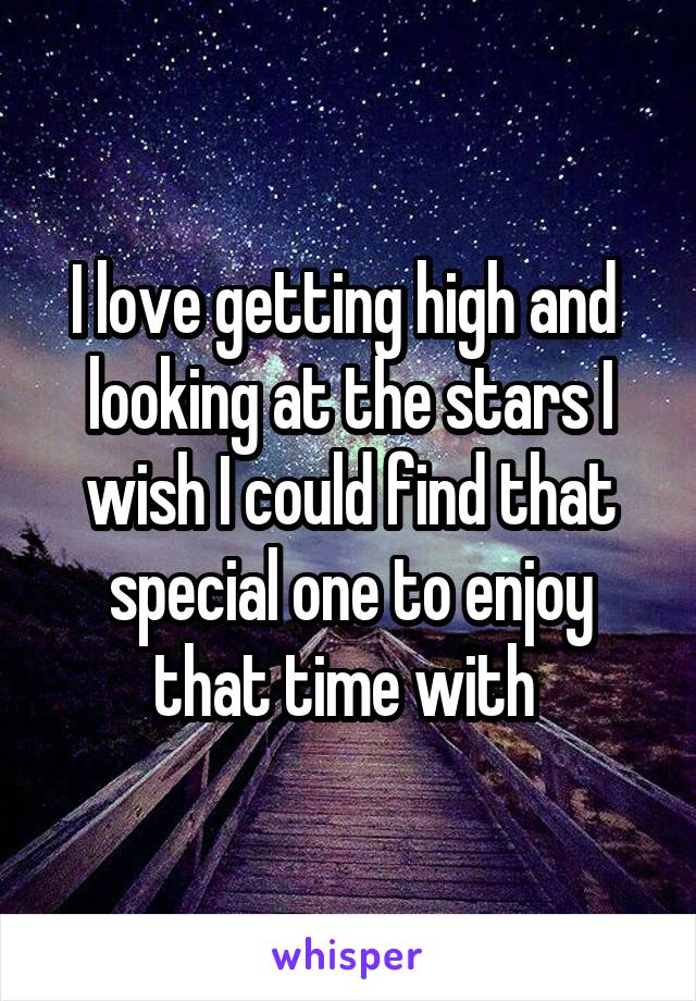 I love getting high and  looking at the stars I wish I could find that special one to enjoy that time with 