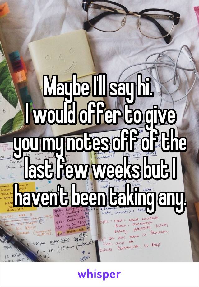 Maybe I'll say hi. 
I would offer to give you my notes off of the last few weeks but I haven't been taking any.