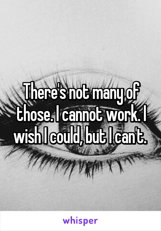 There's not many of those. I cannot work. I wish I could, but I can't. 