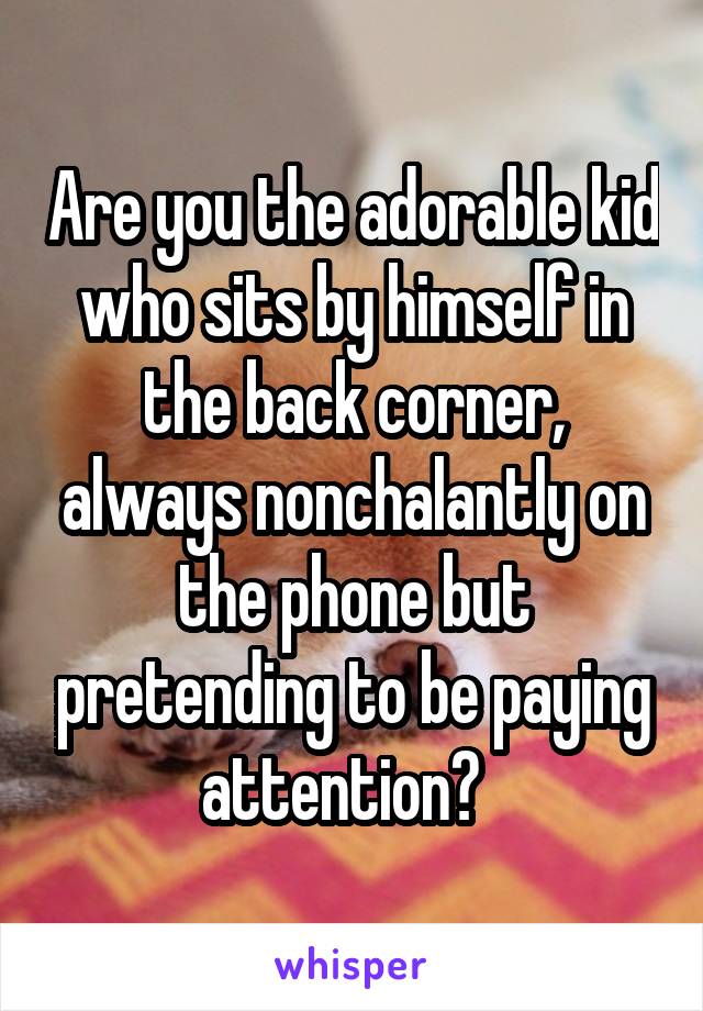 Are you the adorable kid who sits by himself in the back corner, always nonchalantly on the phone but pretending to be paying attention?  