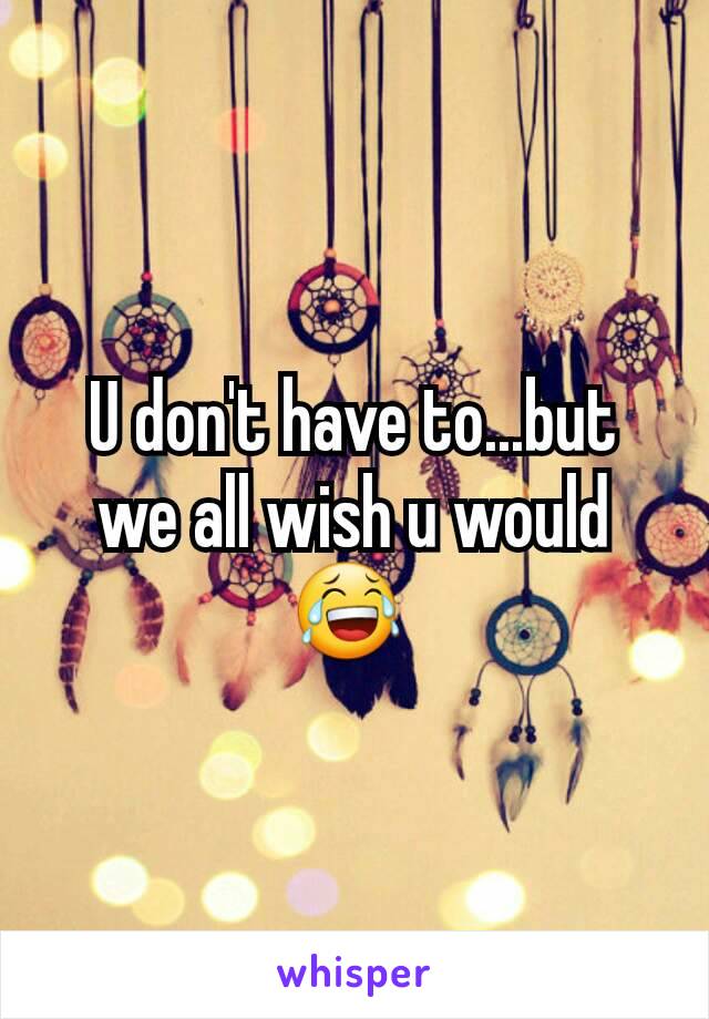 U don't have to...but we all wish u would 😂 