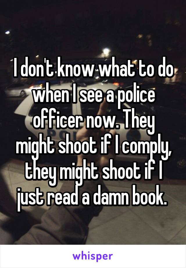 I don't know what to do when I see a police officer now. They might shoot if I comply, they might shoot if I just read a damn book. 