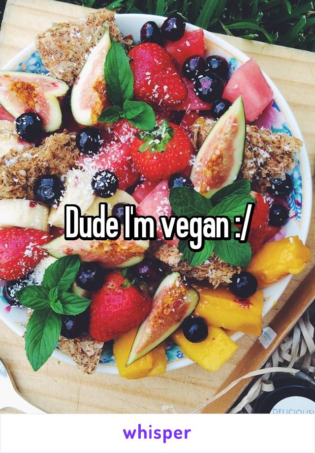 Dude I'm vegan :/