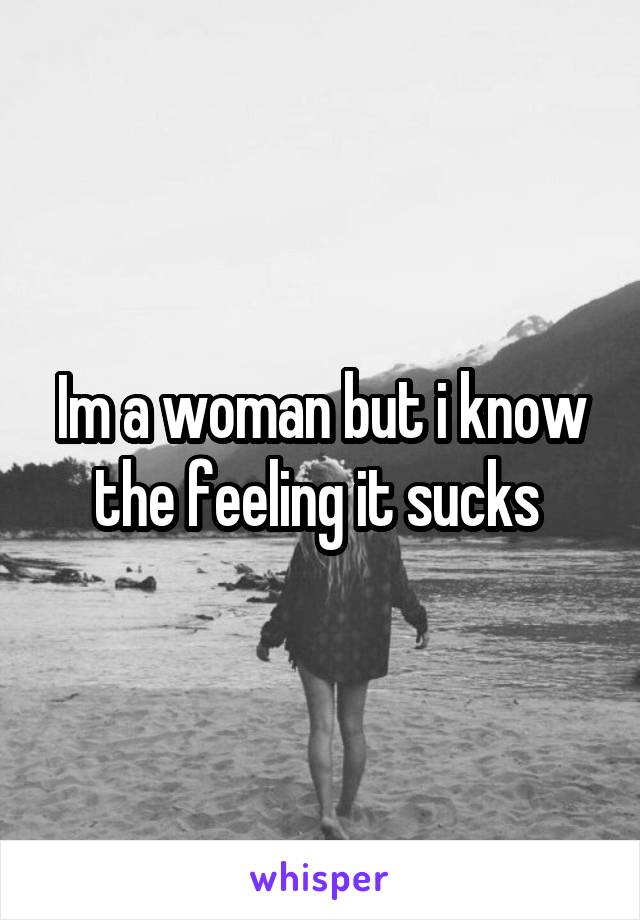 Im a woman but i know the feeling it sucks 