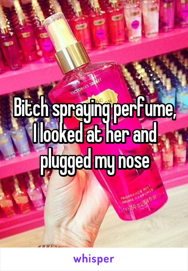Bitch spraying perfume, I looked at her and plugged my nose