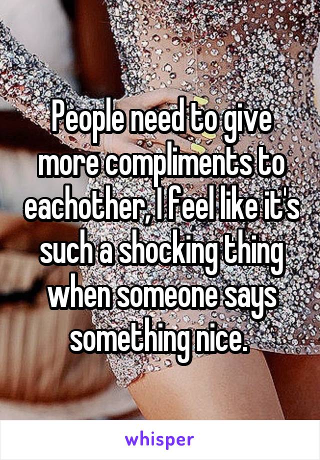 People need to give more compliments to eachother, I feel like it's such a shocking thing when someone says something nice. 