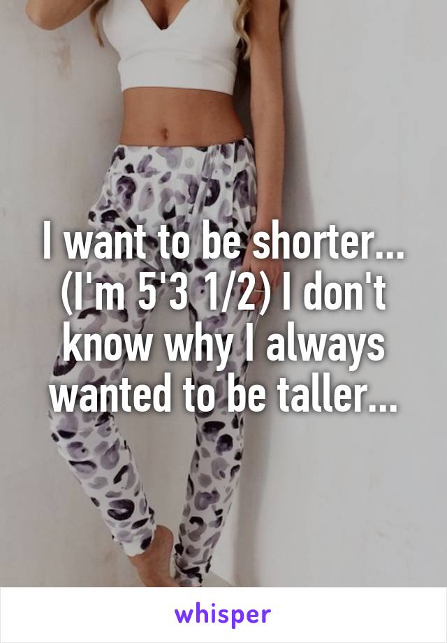 I want to be shorter... (I'm 5'3 1/2) I don't know why I always wanted to be taller...