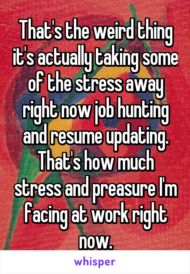 That's the weird thing it's actually taking some of the stress away right now job hunting and resume updating. That's how much stress and preasure I'm facing at work right now.