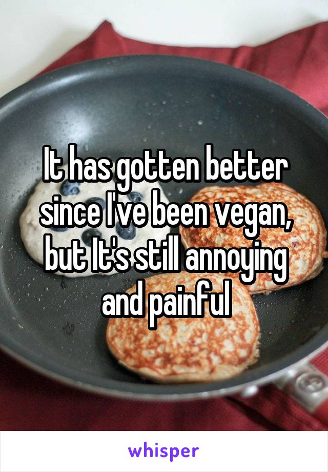 It has gotten better since I've been vegan, but It's still annoying and painful