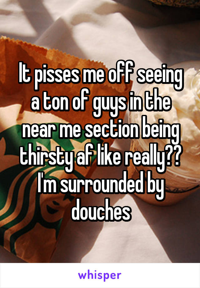 It pisses me off seeing a ton of guys in the near me section being thirsty af like really?? I'm surrounded by douches