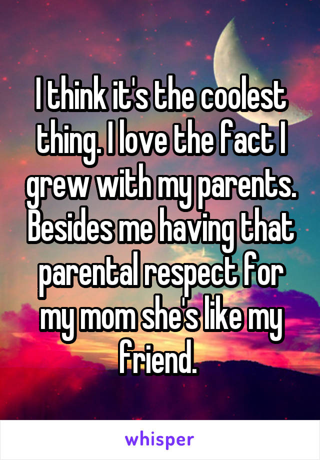 I think it's the coolest thing. I love the fact I grew with my parents. Besides me having that parental respect for my mom she's like my friend. 