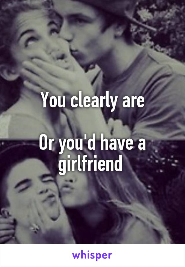 You clearly are

Or you'd have a girlfriend 