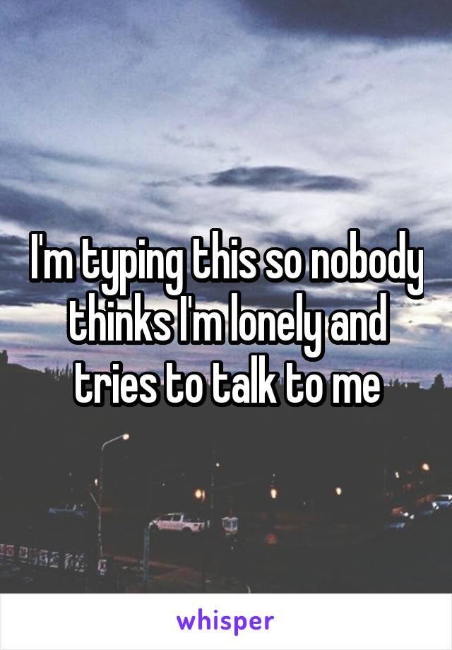 I'm typing this so nobody thinks I'm lonely and tries to talk to me