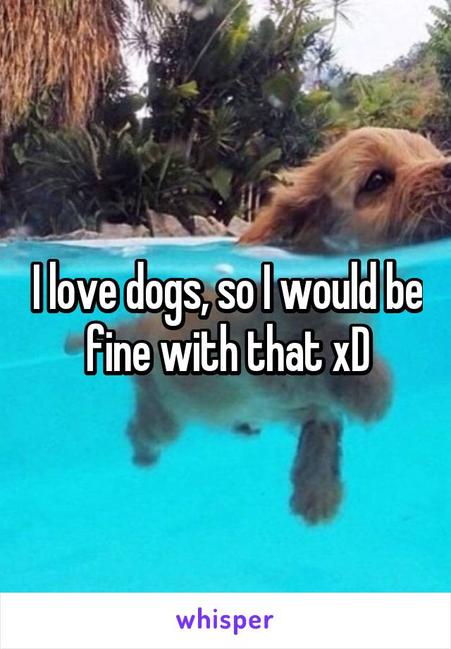 I love dogs, so I would be fine with that xD