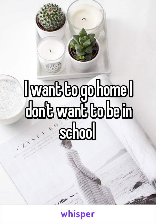 I want to go home I don't want to be in school 