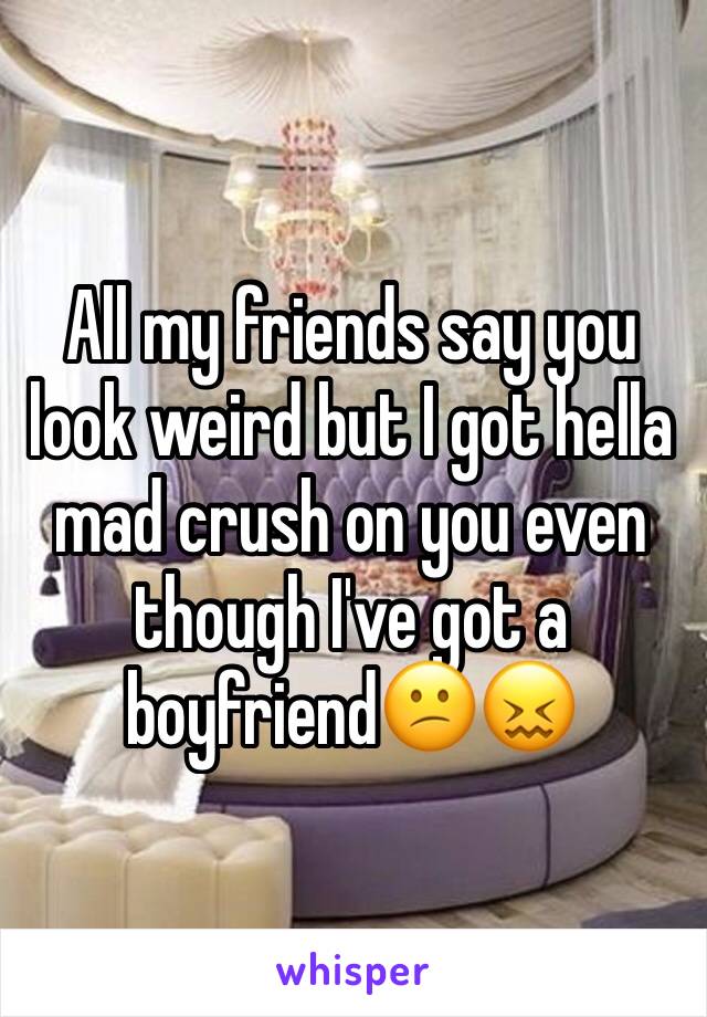 All my friends say you look weird but I got hella mad crush on you even though I've got a boyfriend😕😖