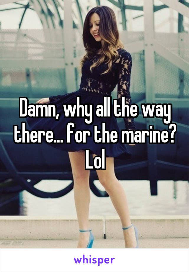 Damn, why all the way there... for the marine? Lol