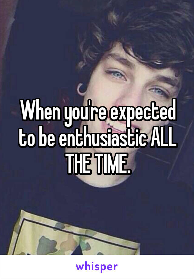 When you're expected to be enthusiastic ALL THE TIME.