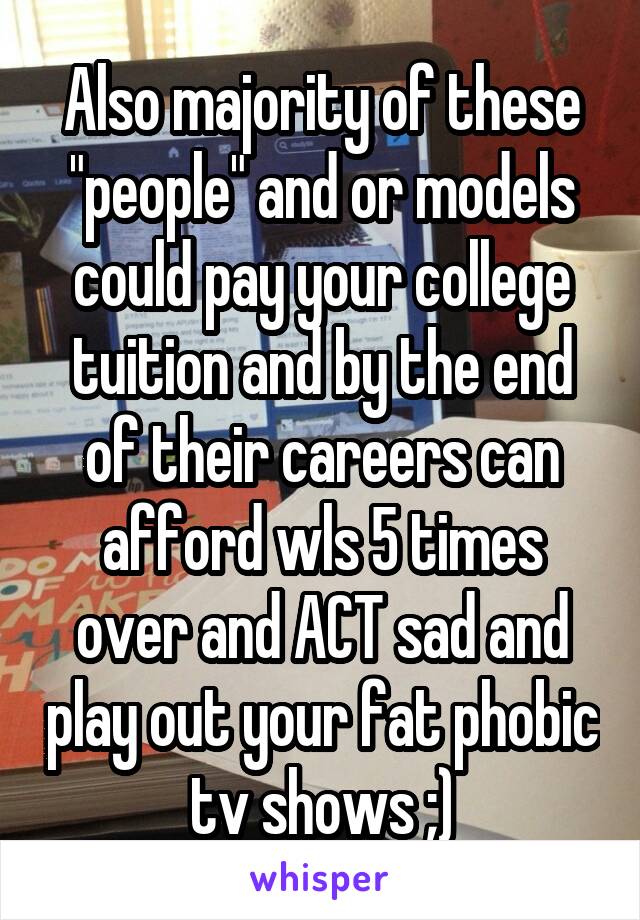 Also majority of these "people" and or models could pay your college tuition and by the end of their careers can afford wls 5 times over and ACT sad and play out your fat phobic tv shows ;)