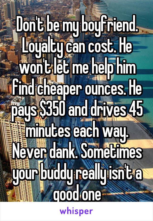 Don't be my boyfriend. Loyalty can cost. He won't let me help him find cheaper ounces. He pays $350 and drives 45 minutes each way. Never dank. Sometimes your buddy really isn't a good one
