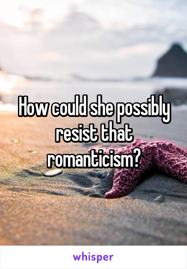 How could she possibly resist that romanticism?