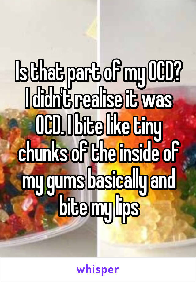 Is that part of my OCD? I didn't realise it was OCD. I bite like tiny chunks of the inside of my gums basically and bite my lips