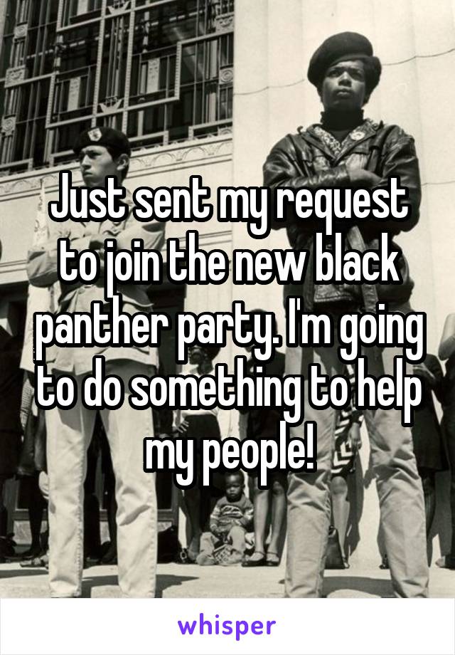 Just sent my request to join the new black panther party. I'm going to do something to help my people!